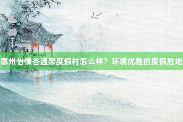 惠州怡情谷温泉度假村怎么样？环境优雅的度假胜地